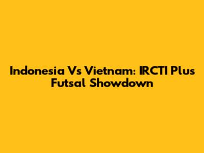 Indonesia Vs Vietnam: IRCTI Plus Futsal Showdown