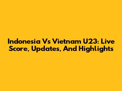 Indonesia Vs Vietnam U23: Live Score, Updates, And Highlights