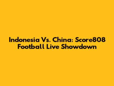 Indonesia Vs. China: Score808 Football Live Showdown