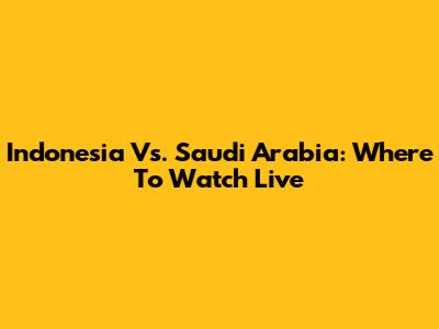 Indonesia Vs. Saudi Arabia: Where To Watch Live