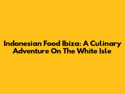 Indonesian Food Ibiza: A Culinary Adventure On The White Isle