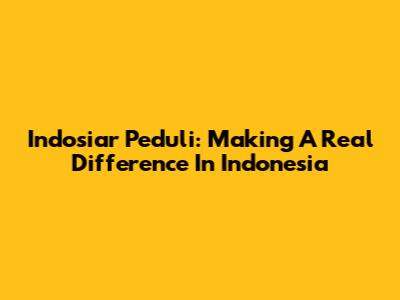 Indosiar Peduli: Making A Real Difference In Indonesia