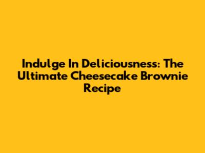 Indulge In Deliciousness: The Ultimate Cheesecake Brownie Recipe