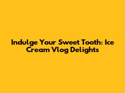 Indulge Your Sweet Tooth: Ice Cream Vlog Delights