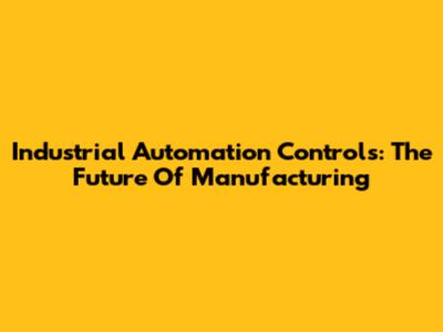 Industrial Automation Controls: The Future Of Manufacturing