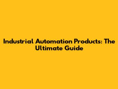 Industrial Automation Products: The Ultimate Guide