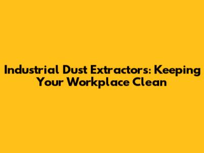 Industrial Dust Extractors: Keeping Your Workplace Clean
