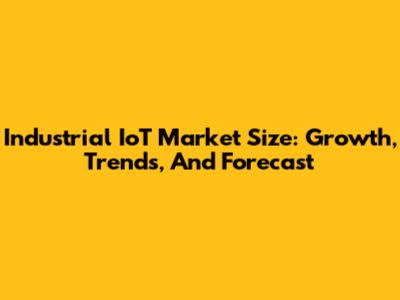 Industrial IoT Market Size: Growth, Trends, And Forecast