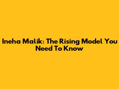 Ineha Malik: The Rising Model You Need To Know