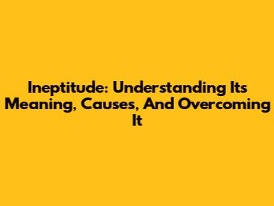 Ineptitude: Understanding Its Meaning, Causes, And Overcoming It