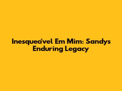 Inesquecível Em Mim: Sandy's Enduring Legacy