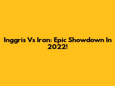 Inggris Vs Iran: Epic Showdown In 2022!