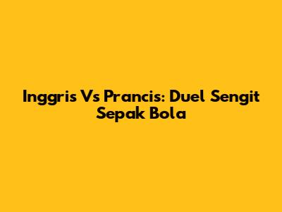 Inggris Vs Prancis: Duel Sengit Sepak Bola
