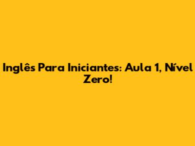 Inglês Para Iniciantes: Aula 1, Nível Zero!