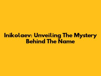 Inikolaev: Unveiling The Mystery Behind The Name