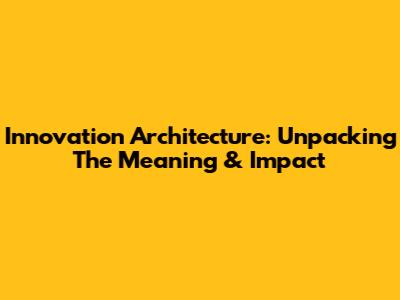Innovation Architecture: Unpacking The Meaning & Impact