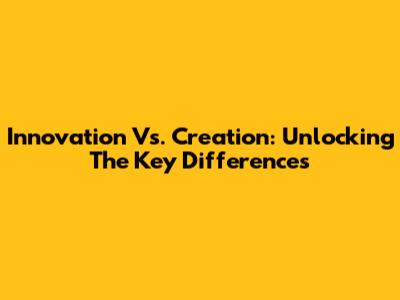 Innovation Vs. Creation: Unlocking The Key Differences