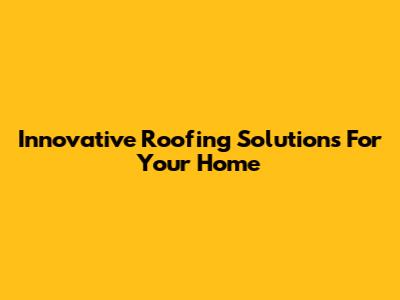Innovative Roofing Solutions For Your Home