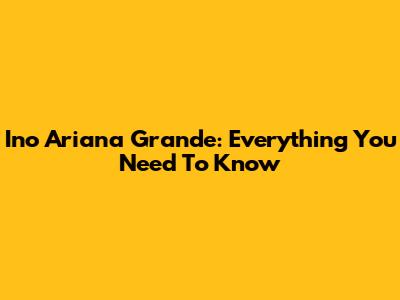 Ino Ariana Grande: Everything You Need To Know