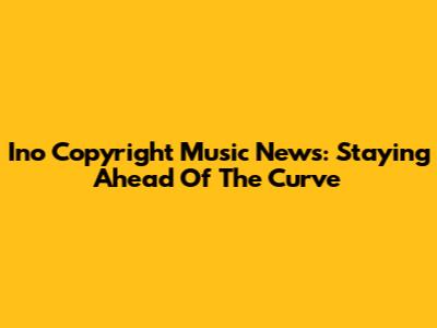 Ino Copyright Music News: Staying Ahead Of The Curve