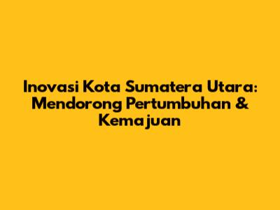 Inovasi Kota Sumatera Utara: Mendorong Pertumbuhan & Kemajuan
