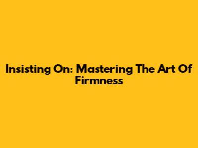 Insisting On: Mastering The Art Of Firmness