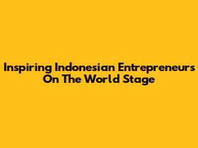 Inspiring Indonesian Entrepreneurs On The World Stage