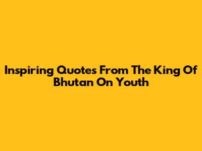 Inspiring Quotes From The King Of Bhutan On Youth