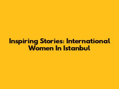 Inspiring Stories: International Women In Istanbul
