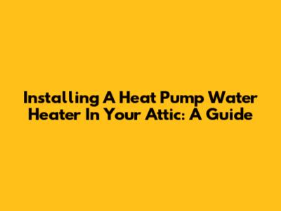 Installing A Heat Pump Water Heater In Your Attic: A Guide