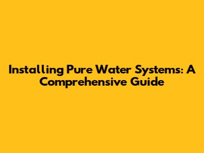 Installing Pure Water Systems: A Comprehensive Guide