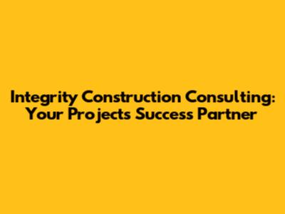 Integrity Construction Consulting: Your Project's Success Partner