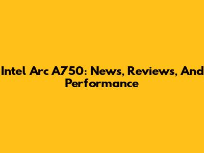 Intel Arc A750: News, Reviews, And Performance