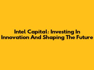 Intel Capital: Investing In Innovation And Shaping The Future