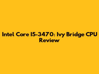 Intel Core I5-3470: Ivy Bridge CPU Review