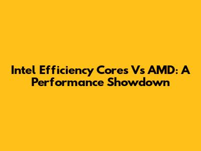 Intel Efficiency Cores Vs AMD: A Performance Showdown