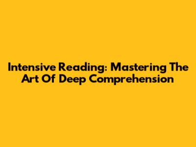 Intensive Reading: Mastering The Art Of Deep Comprehension