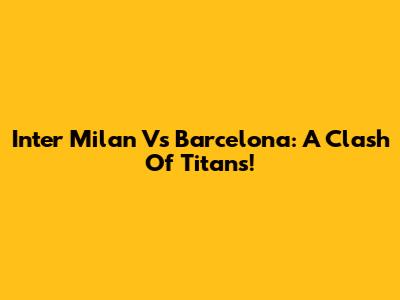 Inter Milan Vs Barcelona: A Clash Of Titans!