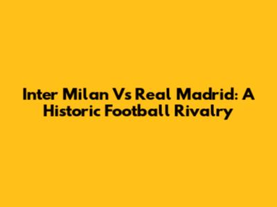 Inter Milan Vs Real Madrid: A Historic Football Rivalry