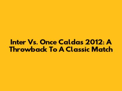 Inter Vs. Once Caldas 2012: A Throwback To A Classic Match