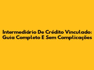 Intermediário De Crédito Vinculado: Guia Completo E Sem Complicações