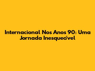 Internacional Nos Anos 90: Uma Jornada Inesquecível
