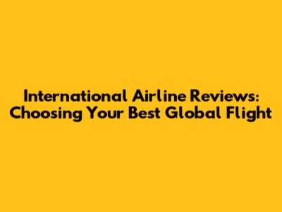 International Airline Reviews: Choosing Your Best Global Flight