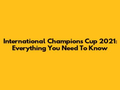 International Champions Cup 2021: Everything You Need To Know