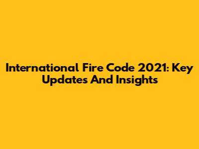 International Fire Code 2021: Key Updates And Insights