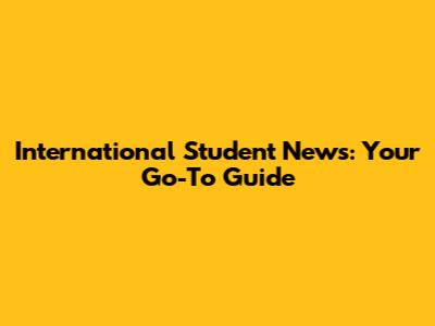 International Student News: Your Go-To Guide