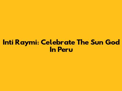 Inti Raymi: Celebrate The Sun God In Peru