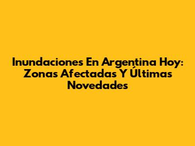 Inundaciones En Argentina Hoy: Zonas Afectadas Y Últimas Novedades