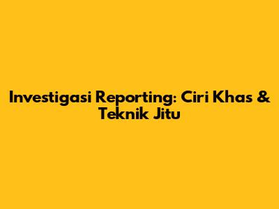 Investigasi Reporting: Ciri Khas & Teknik Jitu