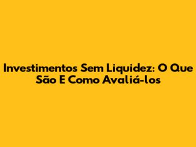 Investimentos Sem Liquidez: O Que São E Como Avaliá-los